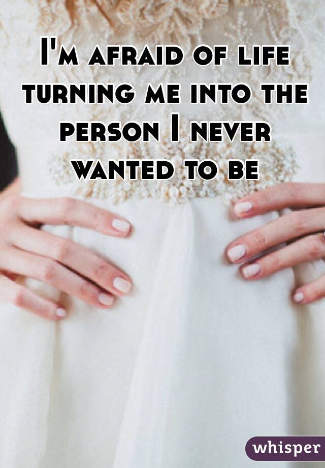 I'm afraid of life turning me into the person I never wanted to be