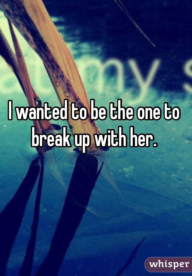 I wanted to be the one to break up with her.