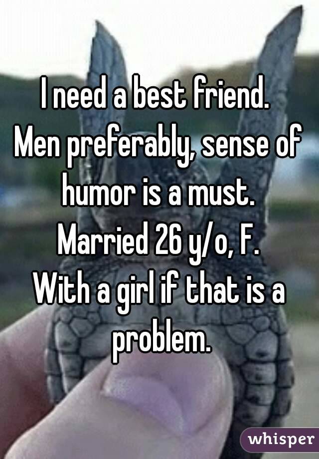 I need a best friend. 
Men preferably, sense of humor is a must. 
Married 26 y/o, F.
With a girl if that is a problem.