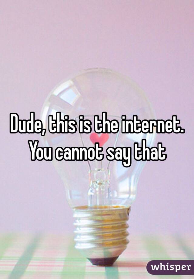Dude, this is the internet. You cannot say that 