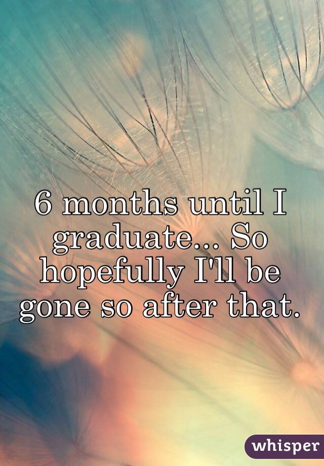 6 months until I graduate... So hopefully I'll be gone so after that. 
