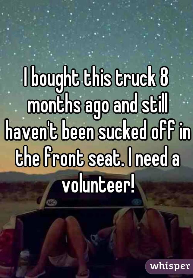 I bought this truck 8 months ago and still haven't been sucked off in the front seat. I need a volunteer!