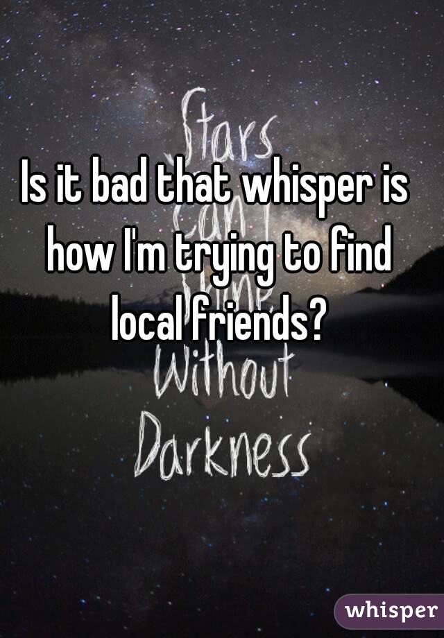 Is it bad that whisper is how I'm trying to find local friends?