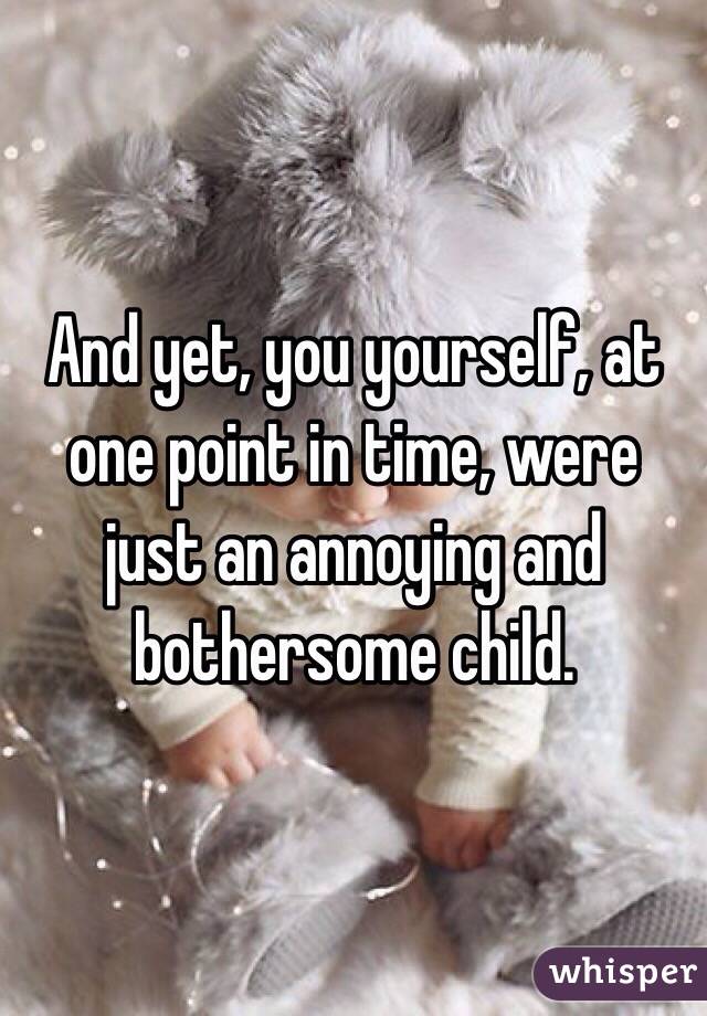 And yet, you yourself, at one point in time, were just an annoying and bothersome child.