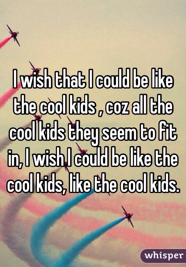 I wish that I could be like the cool kids , coz all the cool kids they seem to fit in, I wish I could be like the cool kids, like the cool kids.