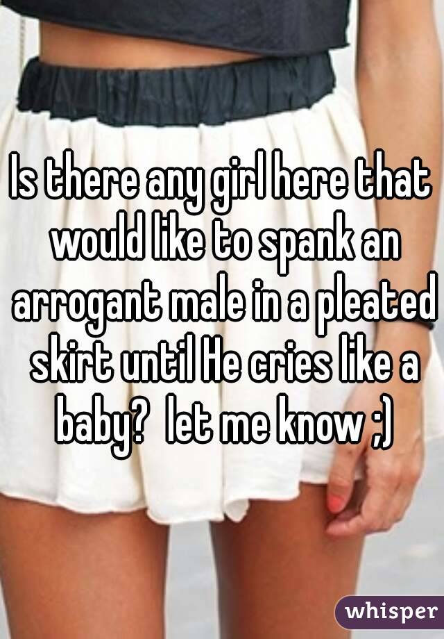 Is there any girl here that would like to spank an arrogant male in a pleated skirt until He cries like a baby?  let me know ;)