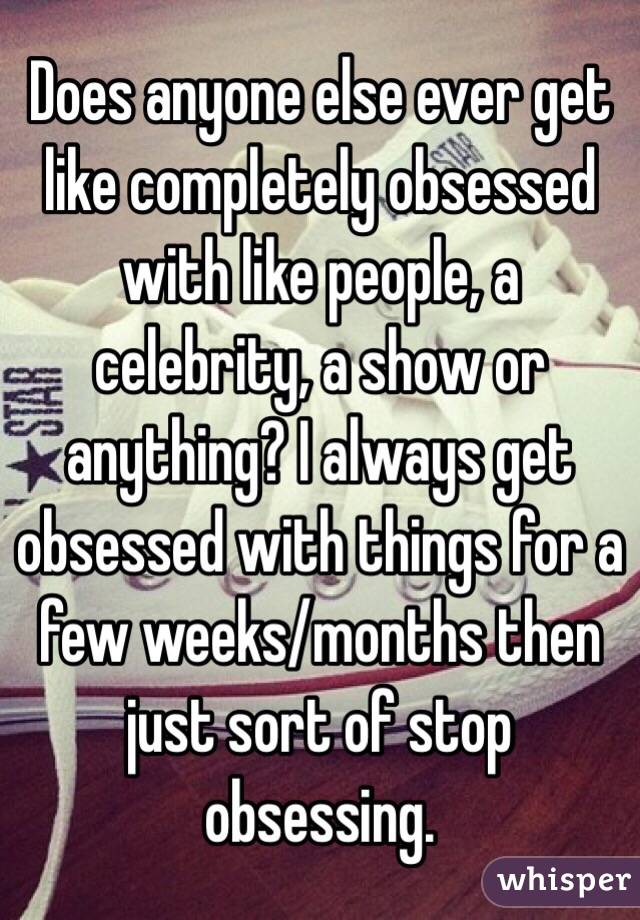 Does anyone else ever get like completely obsessed with like people, a celebrity, a show or anything? I always get obsessed with things for a few weeks/months then just sort of stop obsessing. 