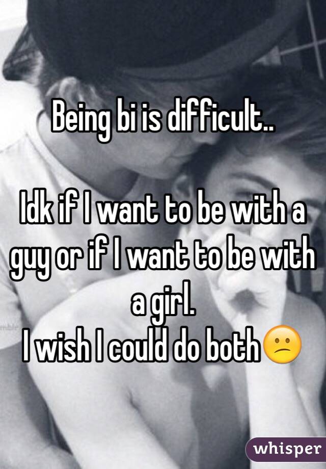 Being bi is difficult..

Idk if I want to be with a guy or if I want to be with a girl.
I wish I could do both😕