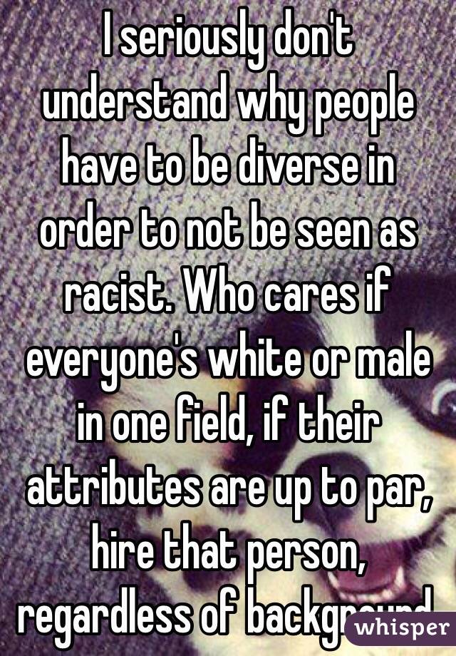 I seriously don't understand why people have to be diverse in order to not be seen as racist. Who cares if everyone's white or male in one field, if their attributes are up to par, hire that person, regardless of background.