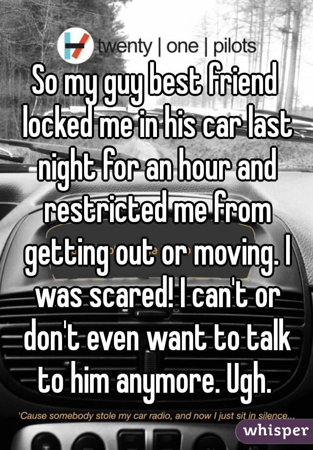 So my guy best friend locked me in his car last night for an hour and restricted me from getting out or moving. I was scared! I can't or don't even want to talk to him anymore. Ugh. 