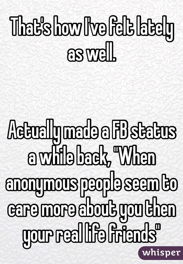 That's how I've felt lately as well.


Actually made a FB status a while back, "When anonymous people seem to care more about you then your real life friends"