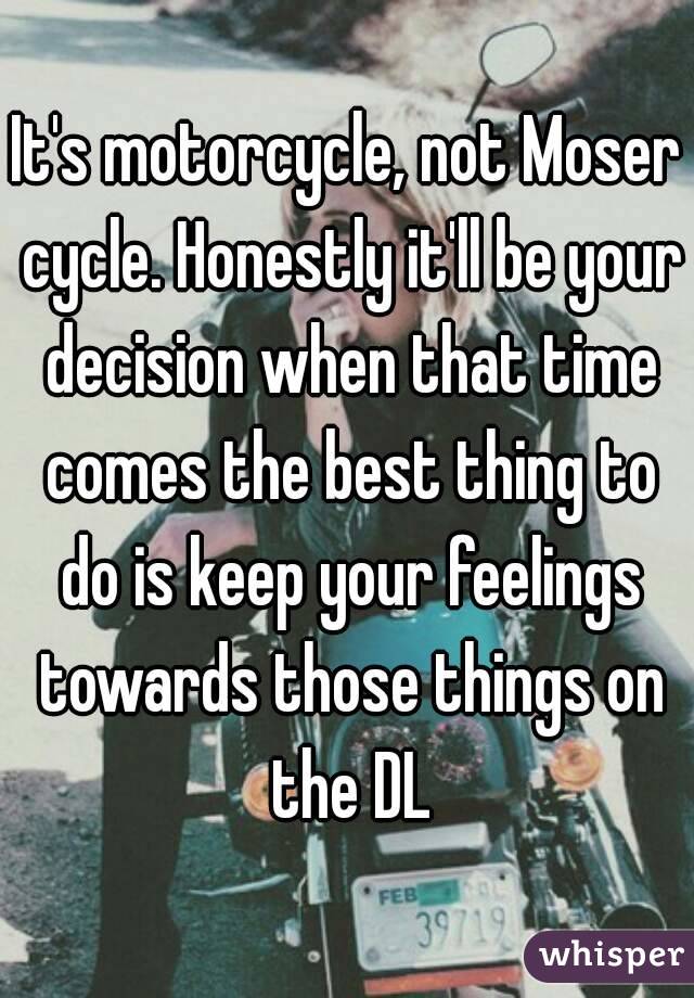 It's motorcycle, not Moser cycle. Honestly it'll be your decision when that time comes the best thing to do is keep your feelings towards those things on the DL