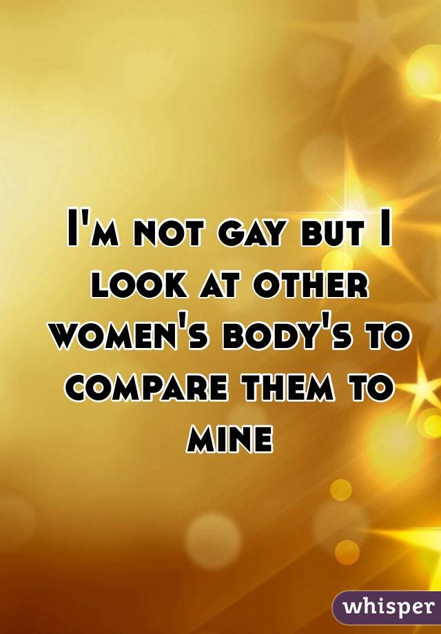 I'm not gay but I look at other women's body's to compare them to mine 

