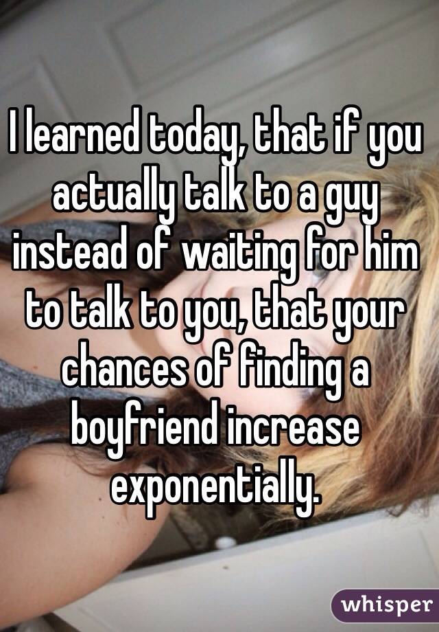 I learned today, that if you actually talk to a guy instead of waiting for him to talk to you, that your chances of finding a boyfriend increase exponentially.