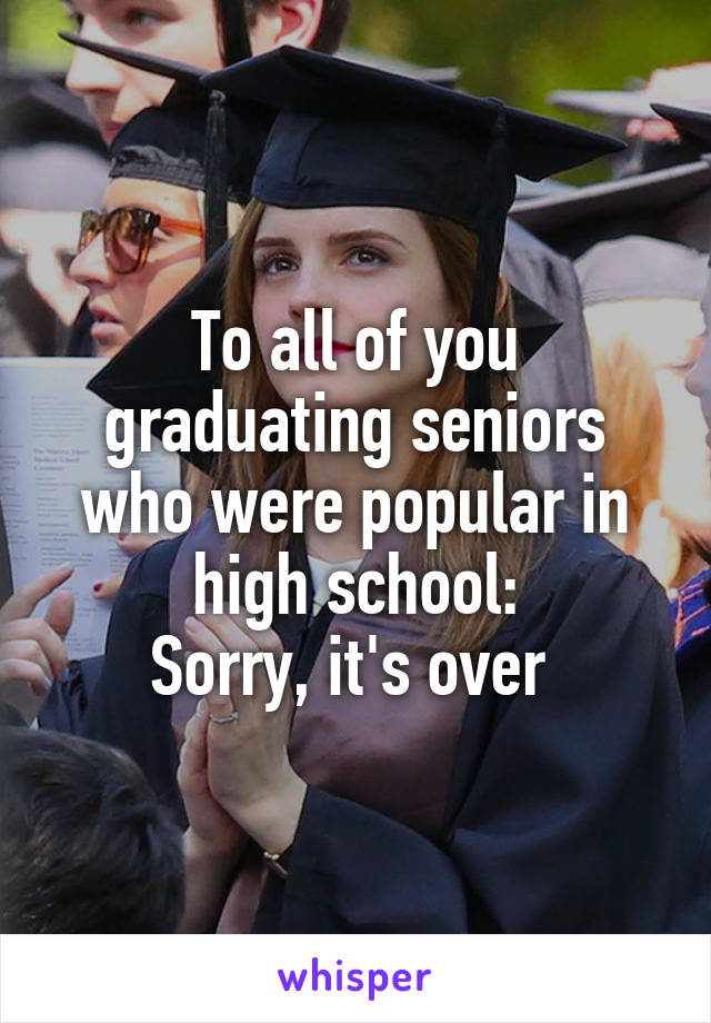 To all of you graduating seniors who were popular in high school:
Sorry, it's over 
