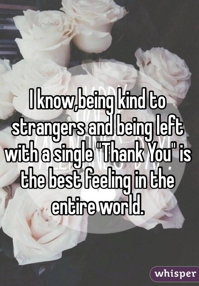 I know,being kind to strangers and being left with a single "Thank You" is the best feeling in the entire world.