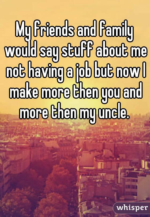 My friends and family would say stuff about me not having a job but now I make more then you and more then my uncle. 