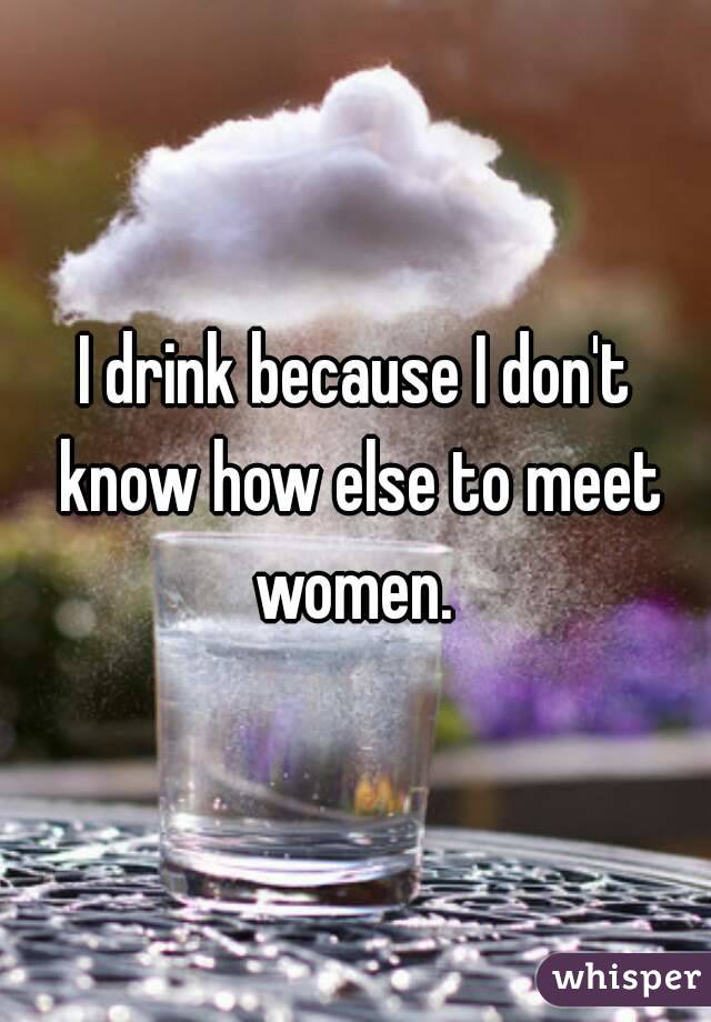 I drink because I don't know how else to meet women. 