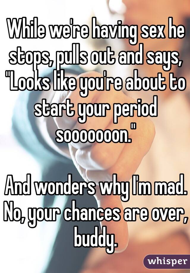 While we're having sex he stops, pulls out and says, "Looks like you're about to start your period sooooooon." 

And wonders why I'm mad. No, your chances are over, buddy. 