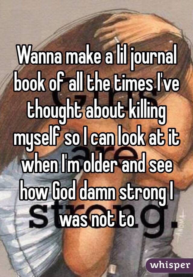 Wanna make a lil journal book of all the times I've thought about killing myself so I can look at it when I'm older and see how God damn strong I was not to