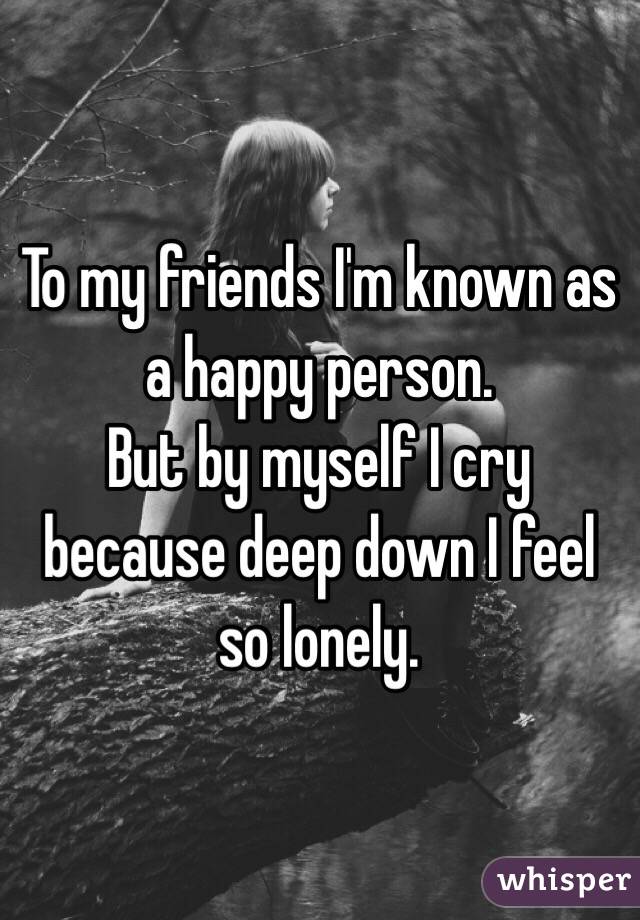 To my friends I'm known as a happy person. 
But by myself I cry because deep down I feel so lonely.