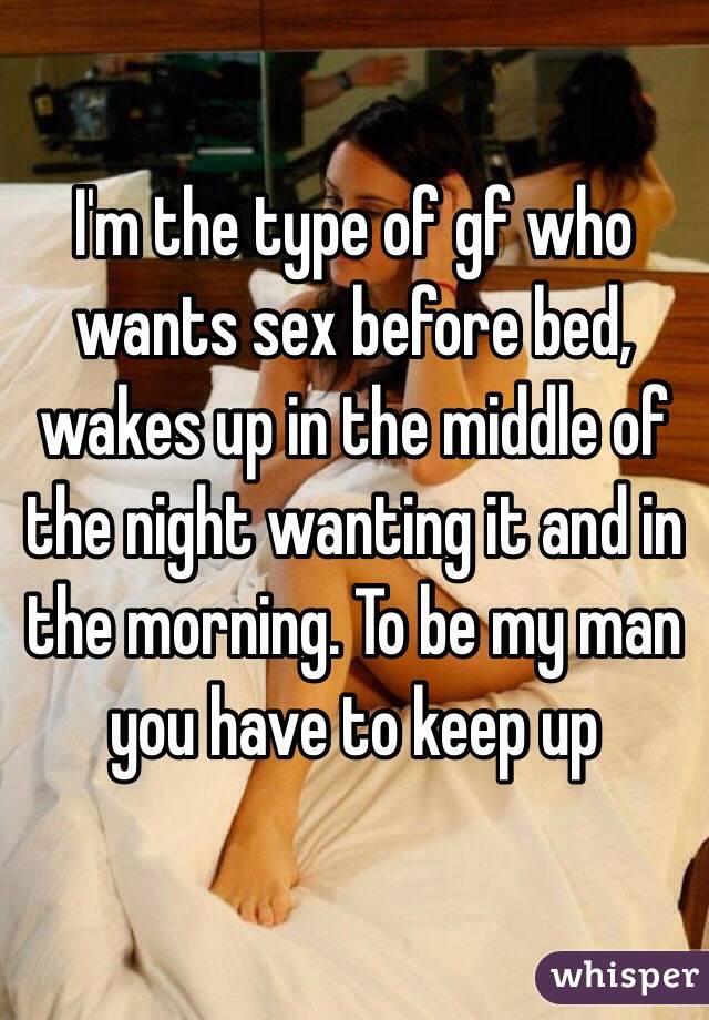 I'm the type of gf who wants sex before bed, wakes up in the middle of the night wanting it and in the morning. To be my man you have to keep up