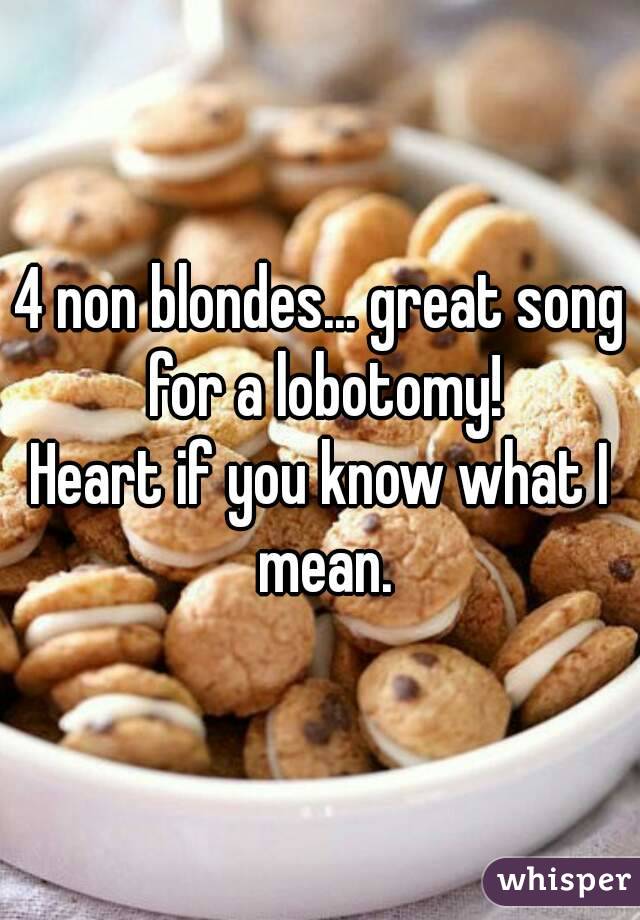 4 non blondes... great song for a lobotomy!
Heart if you know what I mean.
