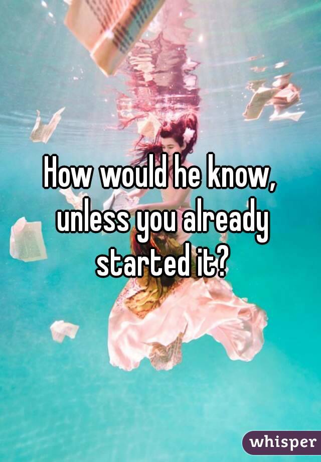 How would he know, unless you already started it?