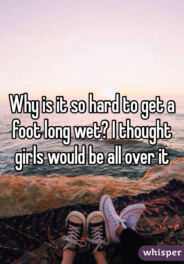 Why is it so hard to get a foot long wet? I thought girls would be all over it 