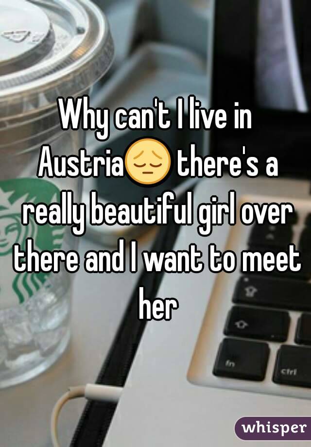 Why can't I live in Austria😔 there's a really beautiful girl over there and I want to meet her
