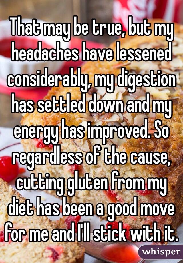 That may be true, but my headaches have lessened considerably, my digestion has settled down and my energy has improved. So regardless of the cause, cutting gluten from my diet has been a good move for me and I'll stick with it. 