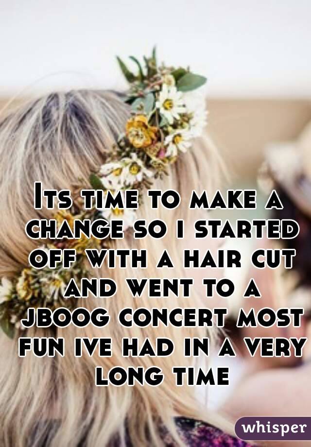 Its time to make a change so i started off with a hair cut and went to a jboog concert most fun ive had in a very long time