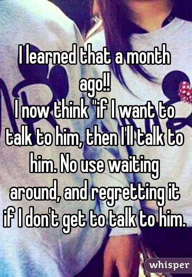 I learned that a month ago!! 
I now think "if I want to talk to him, then I'll talk to him. No use waiting around, and regretting it if I don't get to talk to him.