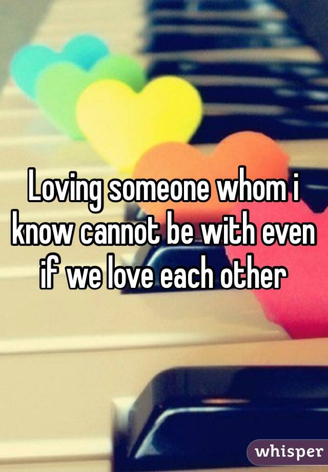 Loving someone whom i know cannot be with even if we love each other