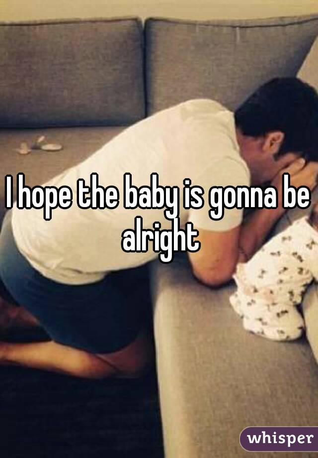 I hope the baby is gonna be alright