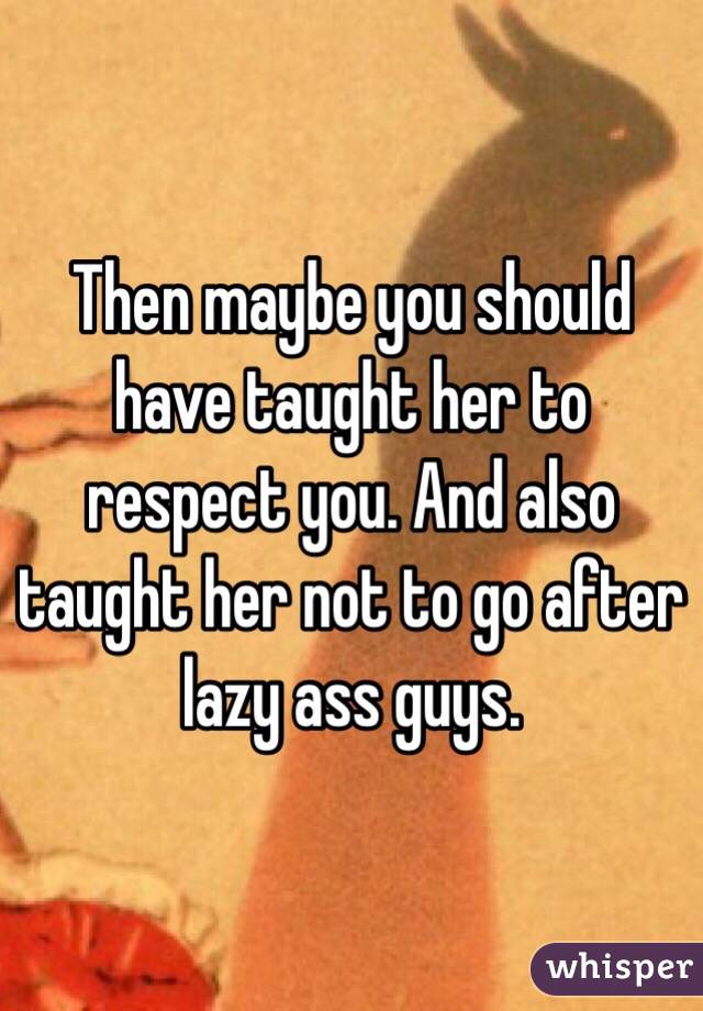 Then maybe you should have taught her to respect you. And also taught her not to go after lazy ass guys.