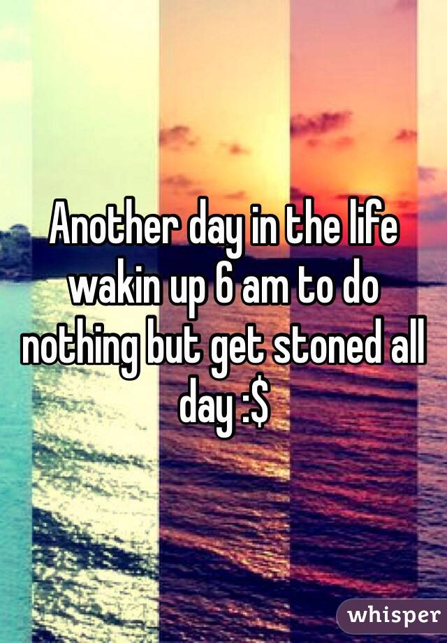 Another day in the life wakin up 6 am to do nothing but get stoned all day :$