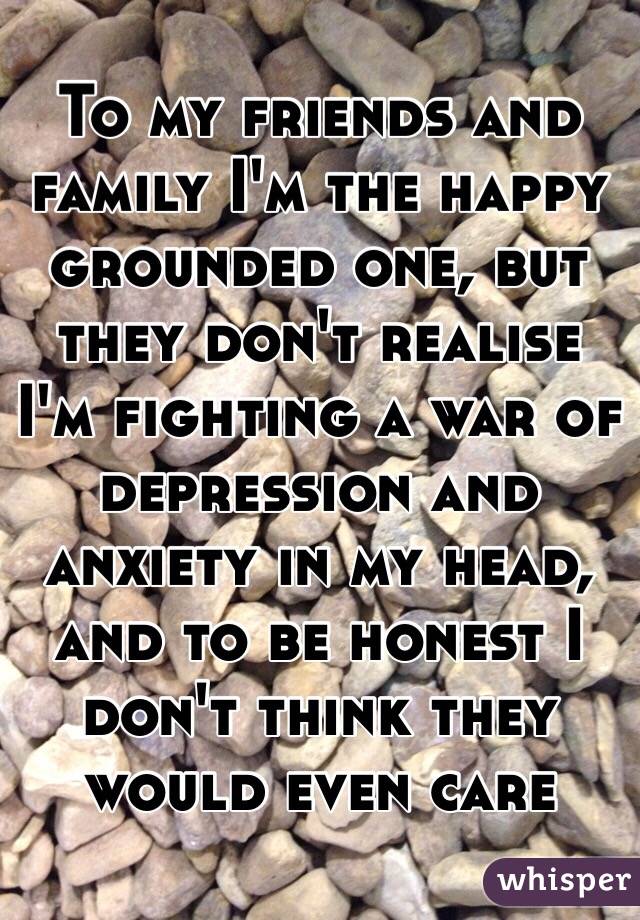 To my friends and family I'm the happy grounded one, but they don't realise I'm fighting a war of depression and anxiety in my head, and to be honest I don't think they would even care 