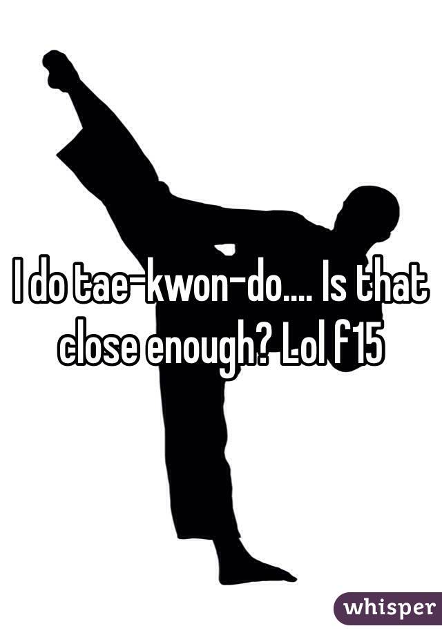 I do tae-kwon-do.... Is that close enough? Lol f15