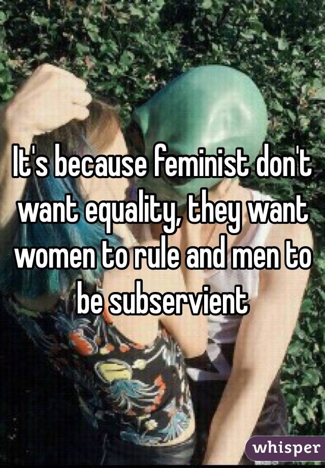 It's because feminist don't want equality, they want women to rule and men to be subservient 