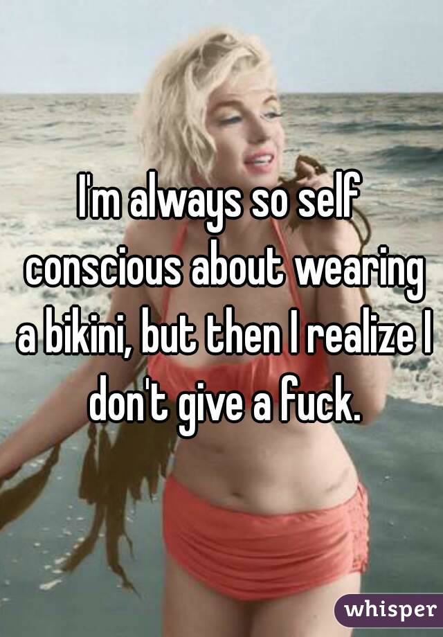 I'm always so self conscious about wearing a bikini, but then I realize I don't give a fuck.