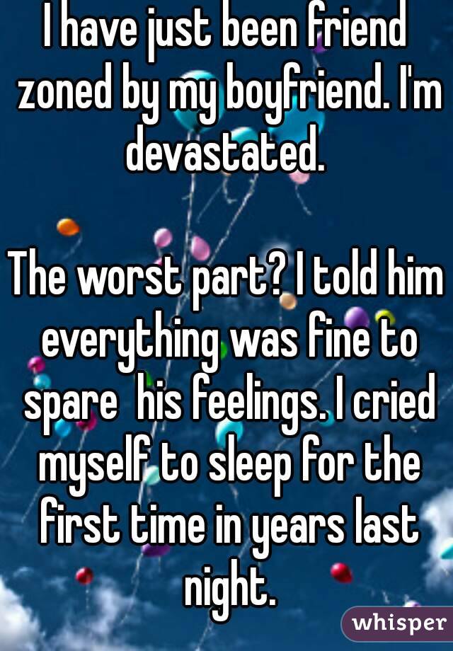 I have just been friend zoned by my boyfriend. I'm devastated. 

The worst part? I told him everything was fine to spare  his feelings. I cried myself to sleep for the first time in years last night.