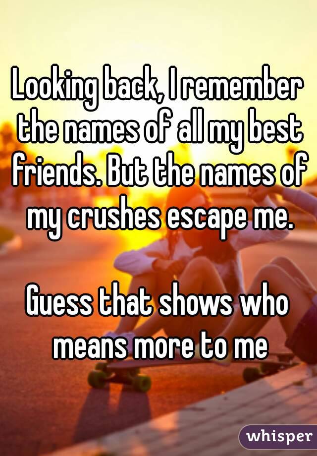Looking back, I remember the names of all my best friends. But the names of my crushes escape me.

Guess that shows who means more to me