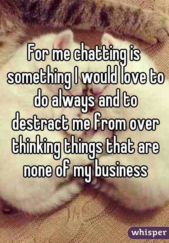 For me chatting is something I would love to do always and to destract me from over thinking things that are none of my business