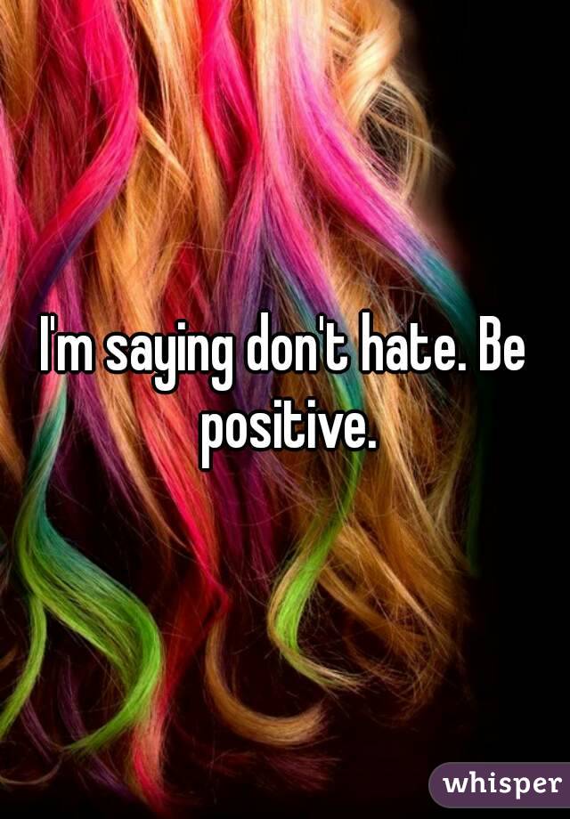 I'm saying don't hate. Be positive.