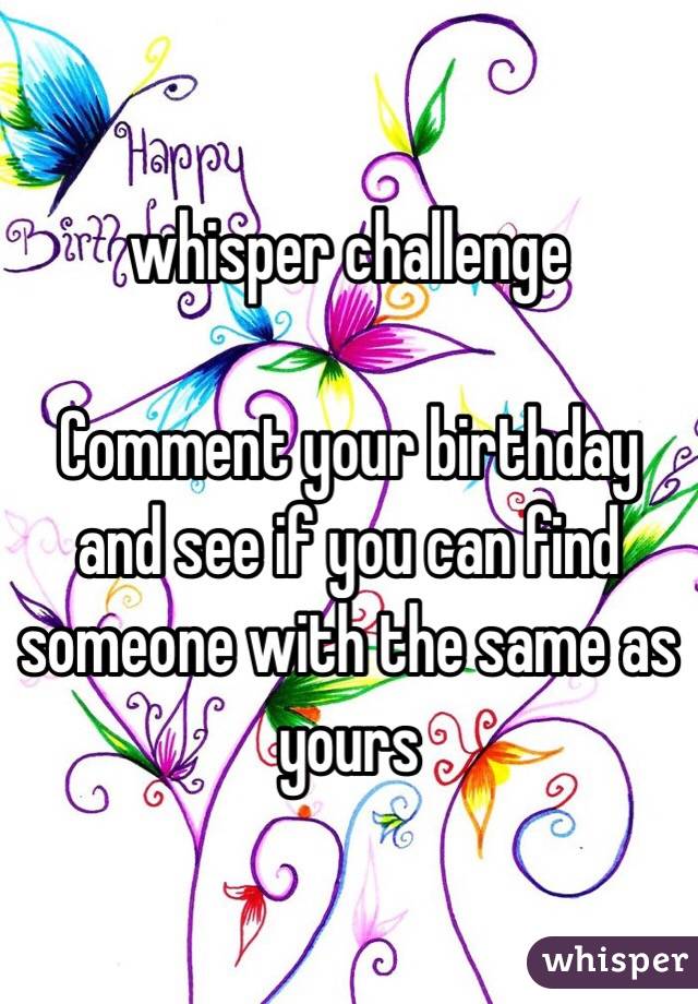 whisper challenge 

Comment your birthday and see if you can find someone with the same as yours 