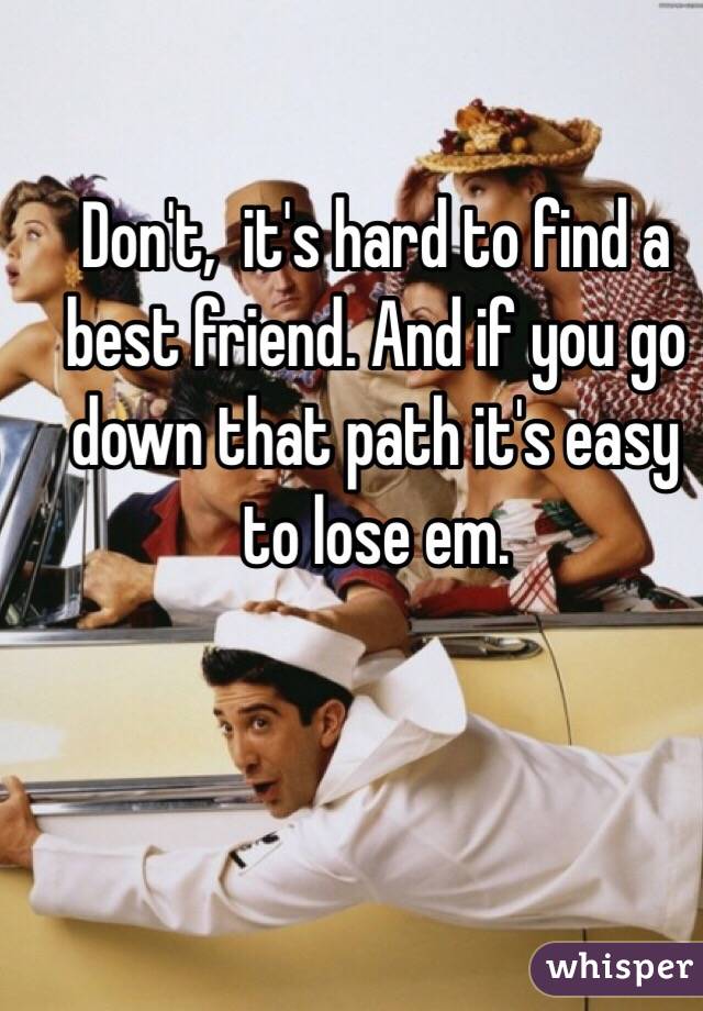 Don't,  it's hard to find a best friend. And if you go down that path it's easy to lose em.