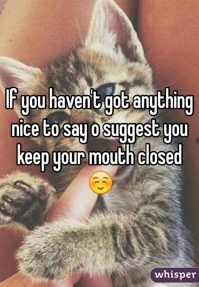 If you haven't got anything nice to say o suggest you keep your mouth closed☺️