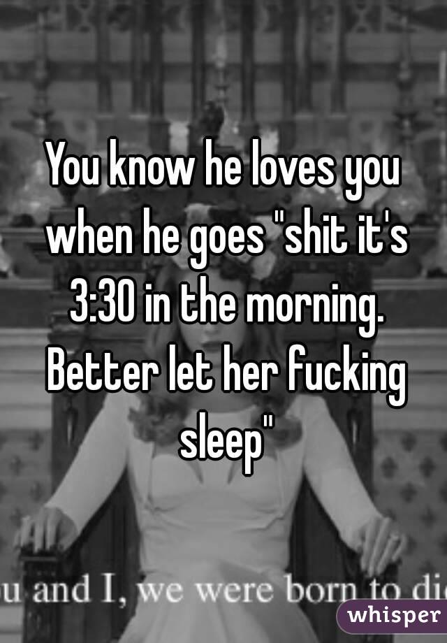 You know he loves you when he goes "shit it's 3:30 in the morning. Better let her fucking sleep"