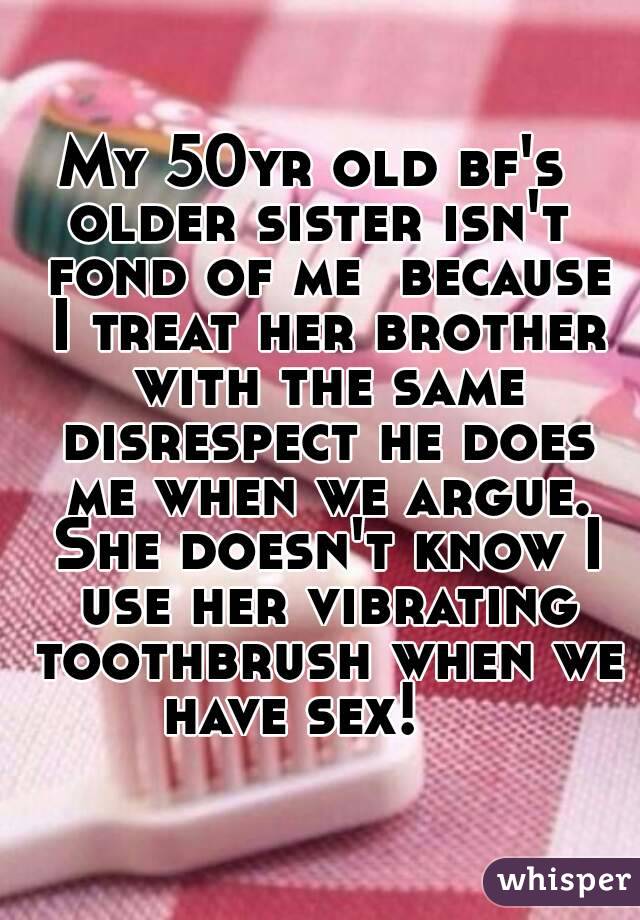 My 50yr old bf's  older sister isn't  fond of me  because I treat her brother with the same disrespect he does me when we argue. She doesn't know I use her vibrating toothbrush when we have sex!    

